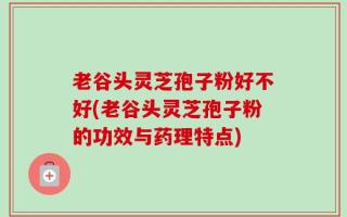 老谷头灵芝孢子粉好不好(老谷头灵芝孢子粉的功效与药理特点)