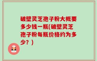 破壁灵芝孢子粉大概要多少钱一瓶(破壁灵芝孢子粉每瓶价格约为多少？)