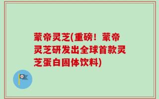 蒙帝灵芝(重磅！蒙帝灵芝研发出全球首款灵芝蛋白固体饮料)