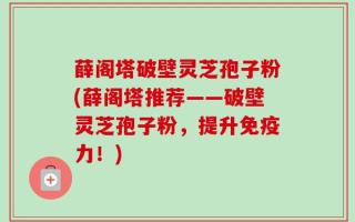 薛阁塔破壁灵芝孢子粉(薛阁塔推荐——破壁灵芝孢子粉，提升免疫力！)