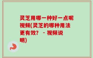 灵芝用哪一种好一点呢视频(灵芝的哪种用法更有效？ - 视频说明)