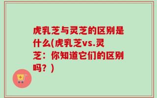 虎乳芝与灵芝的区别是什么(虎乳芝vs.灵芝：你知道它们的区别吗？)