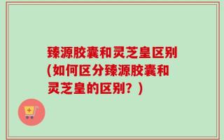 臻源胶囊和灵芝皇区别(如何区分臻源胶囊和灵芝皇的区别？)