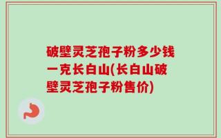 破壁灵芝孢子粉多少钱一克长白山(长白山破壁灵芝孢子粉售价)