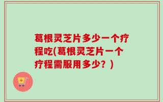 葛根灵芝片多少一个疗程吃(葛根灵芝片一个疗程需服用多少？)