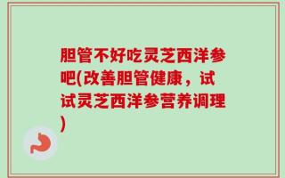 胆管不好吃灵芝西洋参吧(改善胆管健康，试试灵芝西洋参营养调理)