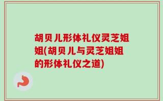 胡贝儿形体礼仪灵芝姐姐(胡贝儿与灵芝姐姐的形体礼仪之道)
