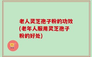 老人灵芝孢子粉的功效(老年人服用灵芝孢子粉的好处)