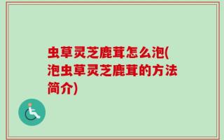 虫草灵芝鹿茸怎么泡(泡虫草灵芝鹿茸的方法简介)