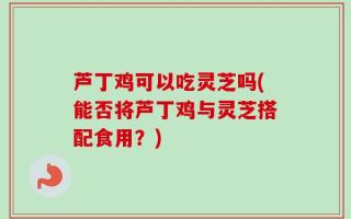 芦丁鸡可以吃灵芝吗(能否将芦丁鸡与灵芝搭配食用？)