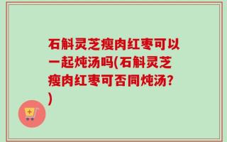 石斛灵芝瘦肉红枣可以一起炖汤吗(石斛灵芝瘦肉红枣可否同炖汤？)