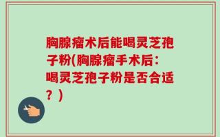 胸腺瘤术后能喝灵芝孢子粉(胸腺瘤手术后：喝灵芝孢子粉是否合适？)