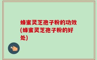 蜂蜜灵芝孢子粉的功效(蜂蜜灵芝孢子粉的好处)