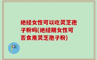 绝经女性可以吃灵芝孢子粉吗(绝经期女性可否食用灵芝孢子粉)