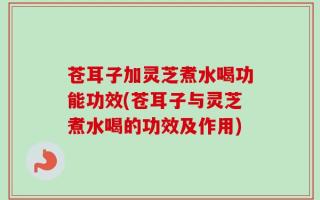 苍耳子加灵芝煮水喝功能功效(苍耳子与灵芝煮水喝的功效及作用)