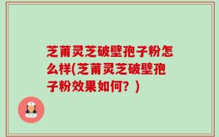 芝莆灵芝破壁孢子粉怎么样(芝莆灵芝破壁孢子粉效果如何？)