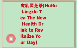 虎乳灵芝茶(HuRu Lingzhi Tea The New Health Drink to Revitalize Your Day)