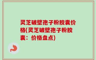 灵芝破壁孢子粉胶囊价格(灵芝破壁孢子粉胶囊：价格盘点)