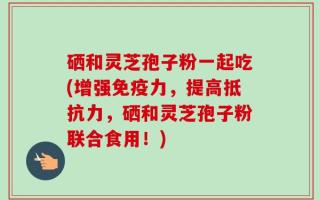 硒和灵芝孢子粉一起吃(增强免疫力，提高抵抗力，硒和灵芝孢子粉联合食用！)