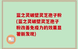 蓝之灵破壁灵芝孢子粉(蓝之灵破壁灵芝孢子粉改善免疫力的效果显著新发现)