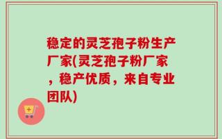 稳定的灵芝孢子粉生产厂家(灵芝孢子粉厂家，稳产优质，来自专业团队)