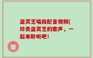 盗灵芝唱段配音视频(珍贵盗灵芝的歌声，一起来聆听吧！