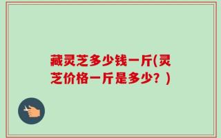 藏灵芝多少钱一斤(灵芝价格一斤是多少？)