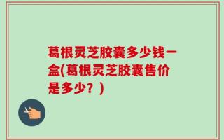 葛根灵芝胶囊多少钱一盒(葛根灵芝胶囊售价是多少？)