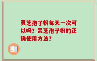 灵芝孢子粉每天一次可以吗？灵芝孢子粉的正确使用方法？