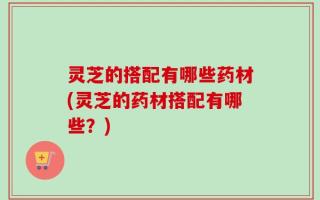 灵芝的搭配有哪些药材(灵芝的药材搭配有哪些？)