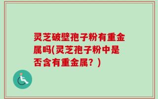 灵芝破壁孢子粉有重金属吗(灵芝孢子粉中是否含有重金属？)