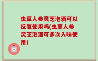 虫草人参灵芝泡酒可以反复使用吗(虫草人参灵芝泡酒可多次入味使用)