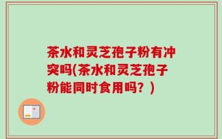 茶水和灵芝孢子粉有冲突吗(茶水和灵芝孢子粉能同时食用吗？)