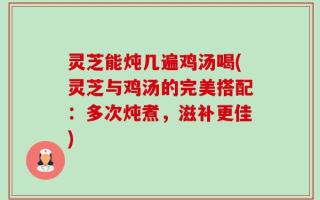 灵芝能炖几遍鸡汤喝(灵芝与鸡汤的完美搭配：多次炖煮，滋补更佳)