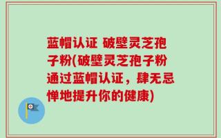 蓝帽认证 破壁灵芝孢子粉(破壁灵芝孢子粉通过蓝帽认证，肆无忌惮地提升你的健康)
