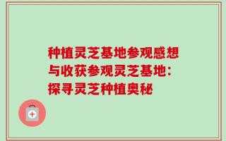 种植灵芝基地参观感想与收获参观灵芝基地：探寻灵芝种植奥秘