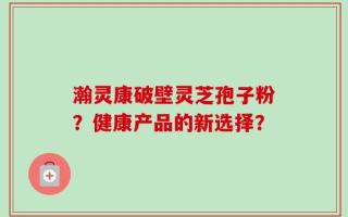 瀚灵康破壁灵芝孢子粉？健康产品的新选择？