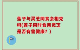 莲子与灵芝同食会相克吗(莲子同时食用灵芝是否有害健康？)