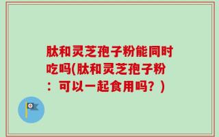肽和灵芝孢子粉能同时吃吗(肽和灵芝孢子粉：可以一起食用吗？)