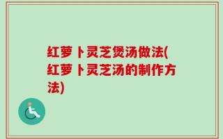 红萝卜灵芝煲汤做法(红萝卜灵芝汤的制作方法)