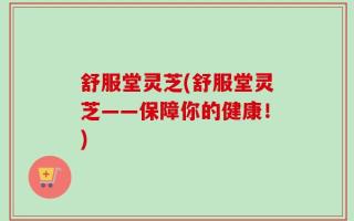 舒服堂灵芝(舒服堂灵芝——保障你的健康！)