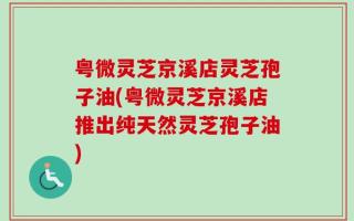 粤微灵芝京溪店灵芝孢子油(粤微灵芝京溪店推出纯天然灵芝孢子油)
