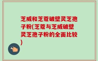 芝威和芝蔻破壁灵芝孢子粉(芝蔻与芝威破壁灵芝孢子粉的全面比较)