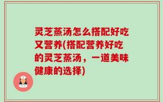 灵芝蒸汤怎么搭配好吃又营养(搭配营养好吃的灵芝蒸汤，一道美味健康的选择)