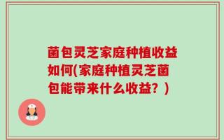 菌包灵芝家庭种植收益如何(家庭种植灵芝菌包能带来什么收益？)