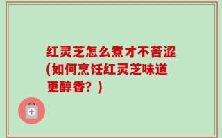 红灵芝怎么煮才不苦涩(如何烹饪红灵芝味道更醇香？)