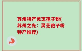 苏州特产灵芝孢子粉(苏州之光：灵芝孢子粉特产推荐)