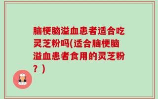 脑梗脑溢血患者适合吃灵芝粉吗(适合脑梗脑溢血患者食用的灵芝粉？)