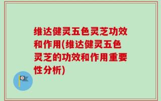 维达健灵五色灵芝功效和作用(维达健灵五色灵芝的功效和作用重要性分析)