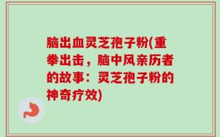 脑出血灵芝孢子粉(重拳出击，脑中风亲历者的故事：灵芝孢子粉的神奇疗效)